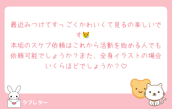 最近みつけてすっごくかわいくて見るの楽しいです😿
本垢のスケブ依頼はこれから活動を始める人でも依頼可能でしょうか？また、全身イラストの場合いくらほどでしょうか？