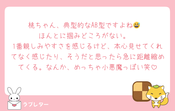 桃ちゃん、典型的なAB型ですよね😅
ほんとに掴みどころがない。
1番親しみやすさを感じるけど、本心見せてくれてなく感じたり、そうだと思ったら急に距離縮めてくる。なんか、めっちゃ小悪魔っぽい笑