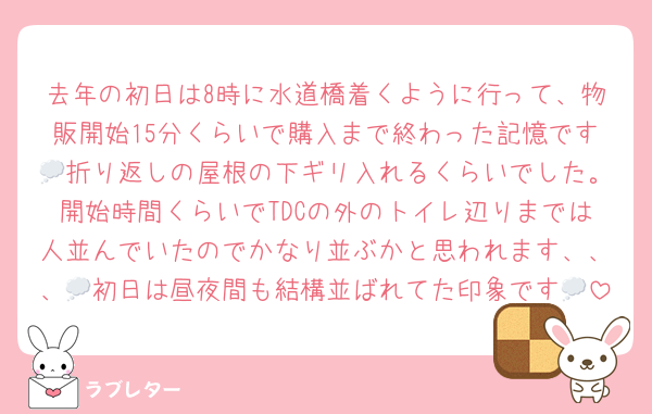 去年の初日は8時に水道橋着くように行って、物販開始15分くらいで購入まで終わった記憶です💭折り返しの屋根の下ギリ入れるくらいでした。開始時間くらいでTDCの外のトイレ辺りまでは人並んでいたのでかなり並ぶかと思われます、、、💭初日は昼夜間も結構並ばれてた印象です💭