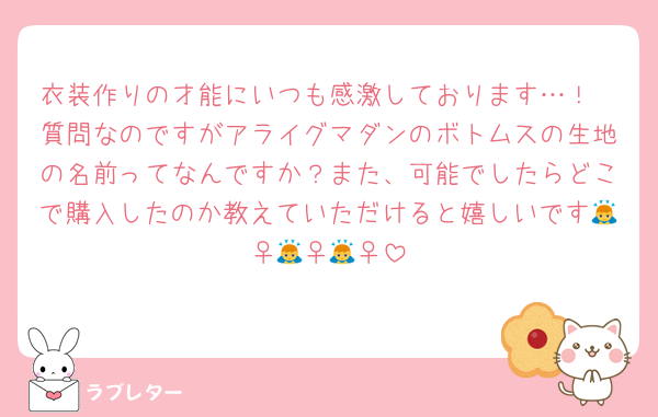 衣装作りの才能にいつも感激しております…！
質問なのですがアライグマダンのボトムスの生地の名前ってなんですか？また、可能でしたらどこで購入したのか教えていただけると嬉しいです🙇‍♀️🙇‍♀️🙇‍♀️