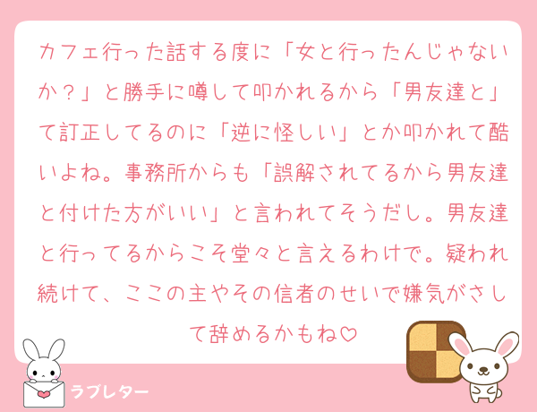 カフェ行った話する度に「女と行ったんじゃないか？」と勝手に噂して叩かれるから「男友達と」て訂正してるのに「逆に怪しい」とか叩かれて酷いよね。事務所からも「誤解されてるから男友達と付けた方がいい」と言われてそうだし。男友達と行ってるからこそ堂々と言えるわけで。疑われ続けて、ここの主やその信者のせいで嫌気がさして辞めるかもね