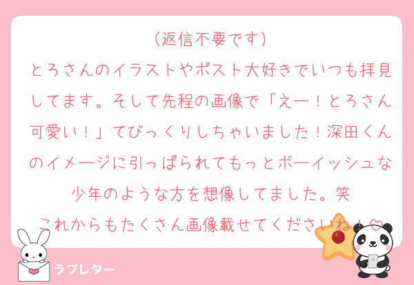 （返信不要です）
とろさんのイラストやポスト大好きでいつも拝見してます。そして先程の画像で「えー！とろさん可愛い！」てびっくりしちゃいました！深田くんのイメージに引っぱられてもっとボーイッシュな少年のような方を想像してました。笑
これからもたくさん画像載せてくださいね！