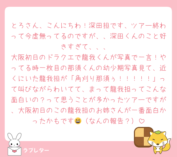 とろさん、こんにちわ！深田担です、ツアー終わって今虚無ってるのですが、、深田くんのこと好きすぎて、、、
大阪初日のドラクエで龍我くんが写真で一言！やってる時一枚目の那須くんの幼少期写真見て、近くにいた龍我担が「角刈り那須ぅ！！！！！」って叫びながらわいてて、まって龍我担ってこんな面白いの？って思うことが多かったツアーですが、大阪初日のこの龍我担のお姉さんが一番面白かったかもです😆（なんの報告？）