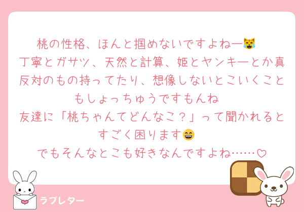 桃の性格、ほんと掴めないですよねー😹
丁寧とガサツ、天然と計算、姫とヤンキーとか真反対のもの持ってたり、想像しないとこいくこともしょっちゅうですもんね
友達に「桃ちゃんてどんなこ？」って聞かれるとすごく困ります😄
でもそんなとこも好きなんですよね……