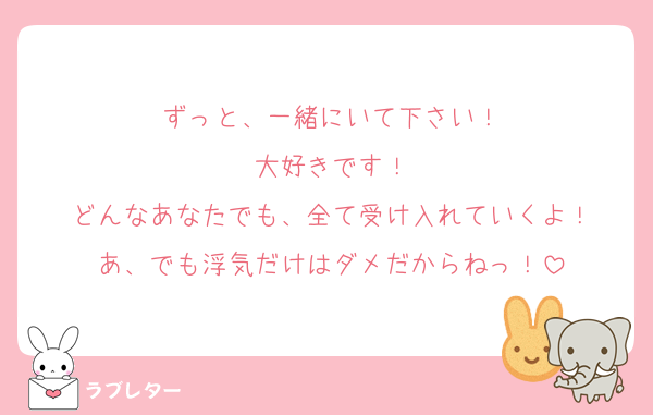 ずっと、一緒にいて下さい！
大好きです！
どんなあなたでも、全て受け入れていくよ！
あ、でも浮気だけはダメだからねっ！
