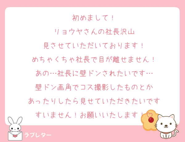 初めまして！
リョウヤさんの社長沢山
見させていただいております！
めちゃくちゃ社長で目が離せません！
あの…社長に壁ドンされたいです…
壁ドン画角でコス撮影したものとか
あったりしたら見せていただきたいです
すいません！お願いいたします！