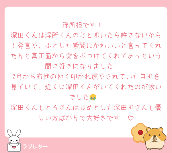 浮所担です！
深田くんは浮所くんのこと叩いたら許さないから！発言や、ふとした瞬間にかわいいと言ってくれたりと真正面から愛をぶつけてくれてあっという間に好きになりました！
2月から布団の如く叩かれ燃やされていた自担を見ていて、近くに深田くんがいてくれたのが救いでした😭
深田くんもとろさんはじめとした深田担さんも優しい方ばかりで大好きです🫶