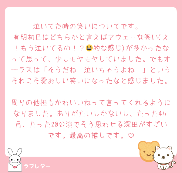 泣いてた時の笑いについてです。
有明初日はどちらかと言えばアウェーな笑い(え！もう泣いてるの！？😆的な感じ)が多かったなって思って、少しモヤモヤしていました。でもオーラスは「そうだね🥹泣いちゃうよね🥹」というそれこそ愛おしい笑いになったなと感じました。
周りの他担もかわいいねって言ってくれるようになりました。ありがたいしかないし、たった4ヶ月、たった20公演でそう思わせる深田がすごいです。最高の推しです。