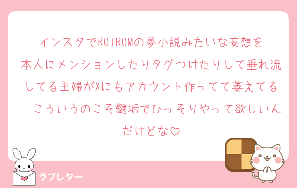 インスタでROIROMの夢小説みたいな妄想を本人にメンションしたりタグつけたりして垂れ流してる主婦がXにもアカウント作ってて萎えてる　こういうのこそ鍵垢でひっそりやって欲しいんだけどな