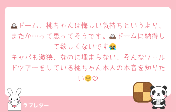 🕰ドーム、桃ちゃんは悔しい気持ちというより、またか…って思ってそうです。🕰ドームに納得して欲しくないです😭
キャパも激狭、なのに埋まらない、そんなワールドツアーをしている桃ちゃん本人の本音を知りたい😔
