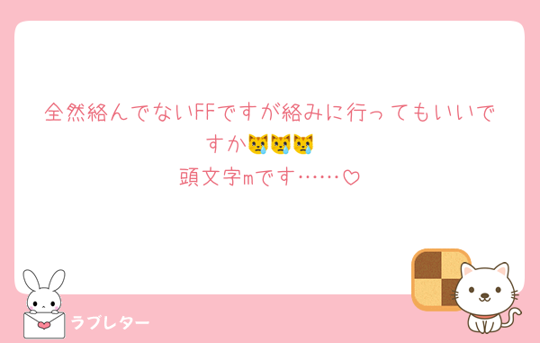 全然絡んでないFFですが絡みに行ってもいいですか😿😿😿
頭文字mです……