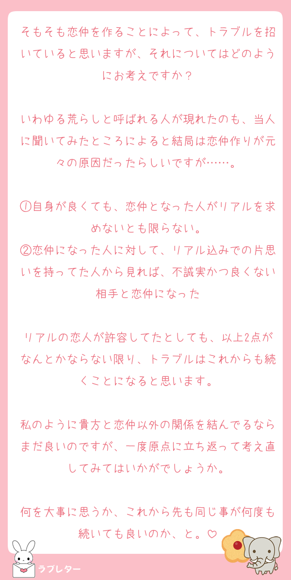 そもそも恋仲を作ることによって、トラブルを招いていると思いますが、それについてはどのようにお考えですか？

いわゆる荒らしと呼ばれる人が現れたのも、当人に聞いてみたところによると結局は恋仲作りが元々の原因だったらしいですが……。

①自身が良くても、恋仲となった人がリアルを求めないとも限らない。
②恋仲になった人に対して、リアル込みでの片思いを持ってた人から見れば、不誠実かつ良くない相手と恋仲になった

リアルの恋人が許容してたとしても、以上2点がなんとかならない限り、トラブルはこれからも続くことになると思います。

私のように貴方と恋仲以外の関係を結んでるならまだ良いのですが、一度原点に立ち返って考え直してみてはいかがでしょうか。

何を大事に思うか、これから先も同じ事が何度も続いても良いのか、と。