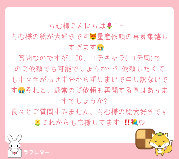 ちむ様こんにちは🌷´-
ちむ様の絵が大好きです😻量産依頼の再募集嬉しすぎます😭
質問なのですが、OC、コテキャラ(コテ同)でのご依頼でも可能でしょうか…⁉️依頼したくても中々手が出せず分からずじまいで申し訳ないです😭それと、通常のご依頼も再開する事はありますでしょうか⁉️
長々とご質問すみません、ちむ様の絵大好きです🌼これからも応援してます‼️💐🤍