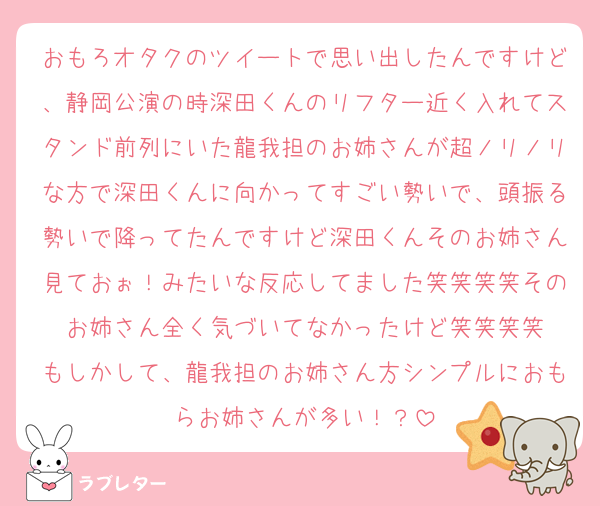 おもろオタクのツイートで思い出したんですけど、静岡公演の時深田くんのリフター近く入れてスタンド前列にいた龍我担のお姉さんが超ノリノリな方で深田くんに向かってすごい勢いで、頭振る勢いで降ってたんですけど深田くんそのお姉さん見ておぉ！みたいな反応してました笑笑笑笑そのお姉さん全く気づいてなかったけど笑笑笑笑
もしかして、龍我担のお姉さん方シンプルにおもらお姉さんが多い！？