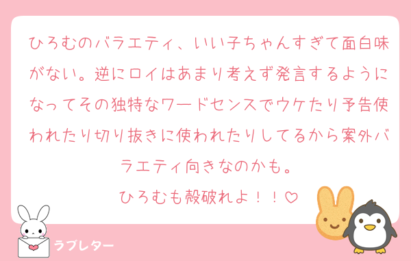ひろむのバラエティ、いい子ちゃんすぎて面白味がない。逆にロイはあまり考えず発言するようになってその独特なワードセンスでウケたり予告使われたり切り抜きに使われたりしてるから案外バラエティ向きなのかも。
ひろむも殻破れよ！！