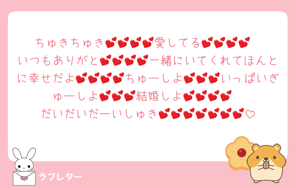 ちゅきちゅき💕💕💕💕愛してる💕💕💕💕
いつもありがと💕💕💕💕一緒にいてくれてほんとに幸せだよ💕💕💕💕ちゅーしよ💕💕💕いっぱいぎゅーしよ💕💕💕結婚しよ💕💕💕💕
だいだいだーいしゅき💕💕💕💕💕💕💕