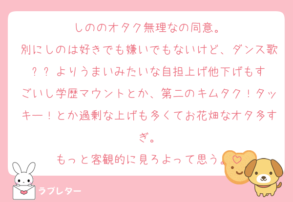 しののオタク無理なの同意。
別にしのは好きでも嫌いでもないけど、ダンス歌⚪︎⚪︎よりうまいみたいな自担上げ他下げもすごいし学歴マウントとか、第二のキムタク！タッキー！とか過剰な上げも多くてお花畑なオタ多すぎ。
もっと客観的に見ろよって思う。