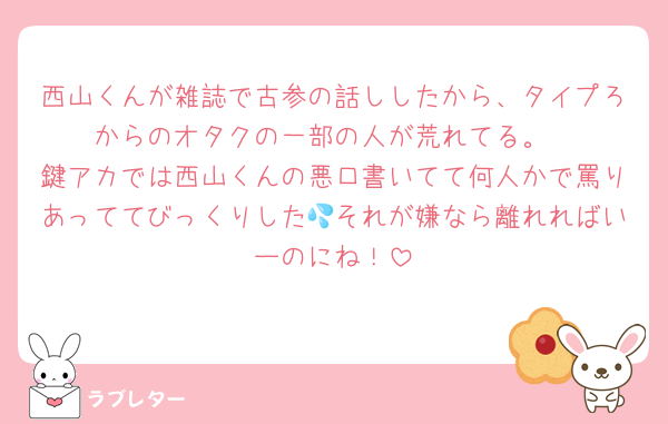 西山くんが雑誌で古参の話ししたから、タイプろからのオタクの一部の人が荒れてる。
鍵アカでは西山くんの悪口書いてて何人かで罵りあっててびっくりした💦それが嫌なら離れればいーのにね！