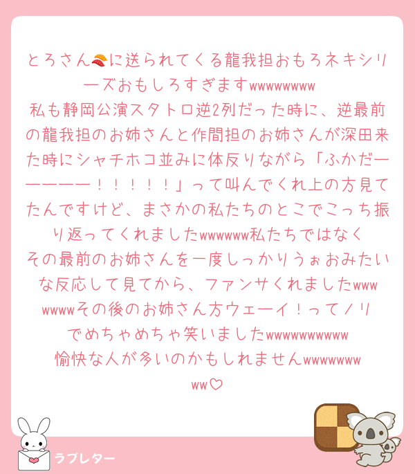 とろさん🍣に送られてくる龍我担おもろネキシリーズおもしろすぎますwwwwwwww
私も静岡公演スタトロ逆2列だった時に、逆最前の龍我担のお姉さんと作間担のお姉さんが深田来た時にシャチホコ並みに体反りながら「ふかだーーーーー！！！！！」って叫んでくれ上の方見てたんですけど、まさかの私たちのとこでこっち振り返ってくれましたwwwwww私たちではなくその最前のお姉さんを一度しっかりうぉおみたいな反応して見てから、ファンサくれましたwwwwwwwその後のお姉さん方ウェーイ！ってノリでめちゃめちゃ笑いましたwwwwwwwwww愉快な人が多いのかもしれませんwwwwwwwww