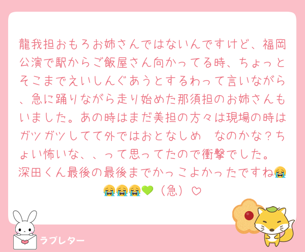 龍我担おもろお姉さんではないんですけど、福岡公演で駅からご飯屋さん向かってる時、ちょっとそこまでえいしんぐあうとするわって言いながら、急に踊りながら走り始めた那須担のお姉さんもいました。あの時はまだ美担の方々は現場の時はガツガツしてて外ではおとなしめ〜なのかな？ちょい怖いな、、って思ってたので衝撃でした。
深田くん最後の最後までかっこよかったですね😭😭😭😭💚（急）