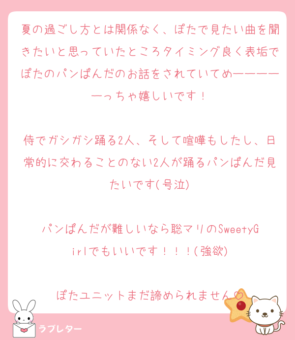 夏の過ごし方とは関係なく、ぽたで見たい曲を聞きたいと思っていたところタイミング良く表垢でぽたのパンぱんだのお話をされていてめーーーーーっちゃ嬉しいです！

侍でガシガシ踊る2人、そして喧嘩もしたし、日常的に交わることのない2人が踊るパンぱんだ見たいです(号泣)

パンぱんだが難しいなら聡マリのSweetyGirlでもいいです！！！(強欲)

ぽたユニットまだ諦められません