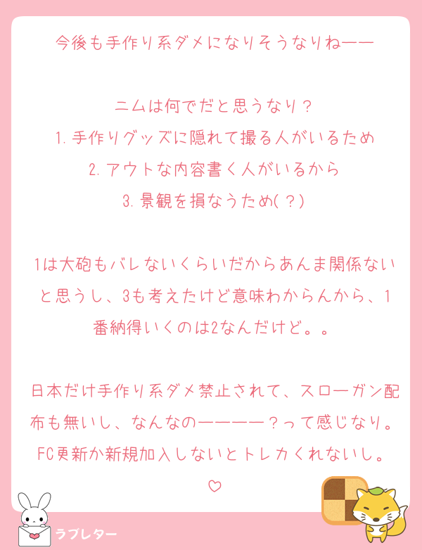今後も手作り系ダメになりそうなりねーー

ニムは何でだと思うなり？
1.手作りグッズに隠れて撮る人がいるため
2.アウトな内容書く人がいるから
3.景観を損なうため(？)

1は大砲もバレないくらいだからあんま関係ないと思うし、3も考えたけど意味わからんから、1番納得いくのは2なんだけど。。

日本だけ手作り系ダメ禁止されて、スローガン配布も無いし、なんなのーーーー？って感じなり。FC更新か新規加入しないとトレカくれないし。