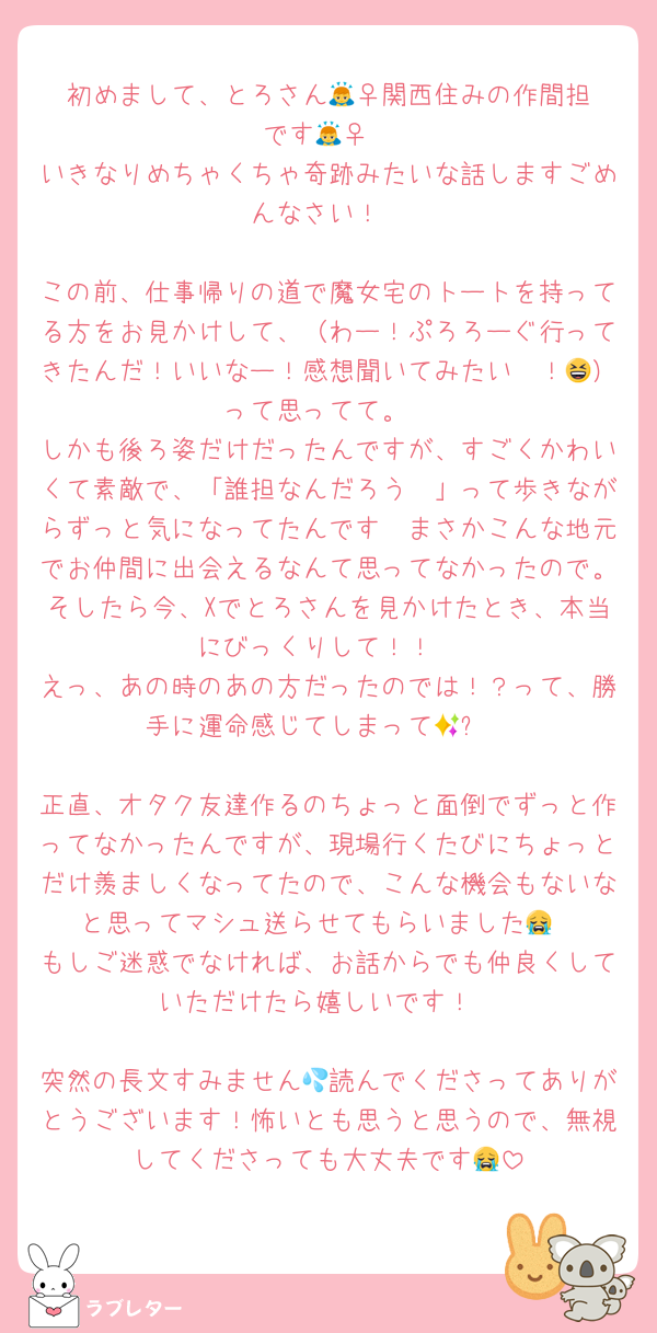 初めまして、とろさん🙇‍♀️関西住みの作間担です🙇‍♀️
いきなりめちゃくちゃ奇跡みたいな話しますごめんなさい！

この前、仕事帰りの道で魔女宅のトートを持ってる方をお見かけして、（わー！ぷろろーぐ行ってきたんだ！いいなー！感想聞いてみたい〜！😆）って思ってて。
しかも後ろ姿だけだったんですが、すごくかわいくて素敵で、「誰担なんだろう〜」って歩きながらずっと気になってたんです🫣まさかこんな地元でお仲間に出会えるなんて思ってなかったので。そしたら今、Xでとろさんを見かけたとき、本当にびっくりして！！
えっ、あの時のあの方だったのでは！？って、勝手に運命感じてしまって🥹✨

正直、オタク友達作るのちょっと面倒でずっと作ってなかったんですが、現場行くたびにちょっとだけ羨ましくなってたので、こんな機会もないなと思ってマシュ送らせてもらいました😭
もしご迷惑でなければ、お話からでも仲良くしていただけたら嬉しいです！

突然の長文すみません💦読んでくださってありがとうございます！怖いとも思うと思うので、無視してくださっても大丈夫です😭