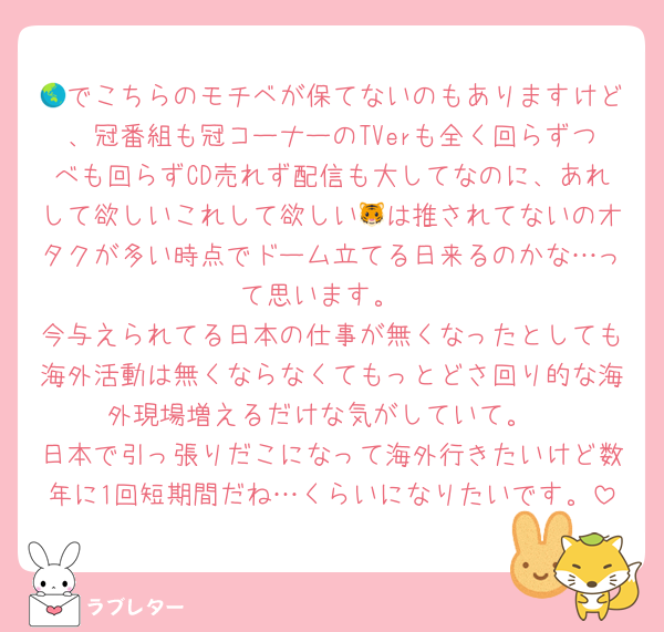 🌏でこちらのモチベが保てないのもありますけど、冠番組も冠コーナーのTVerも全く回らずつべも回らずCD売れず配信も大してなのに、あれして欲しいこれして欲しい🐯は推されてないのオタクが多い時点でドーム立てる日来るのかな…って思います。
今与えられてる日本の仕事が無くなったとしても海外活動は無くならなくてもっとどさ回り的な海外現場増えるだけな気がしていて。
日本で引っ張りだこになって海外行きたいけど数年に1回短期間だね…くらいになりたいです。