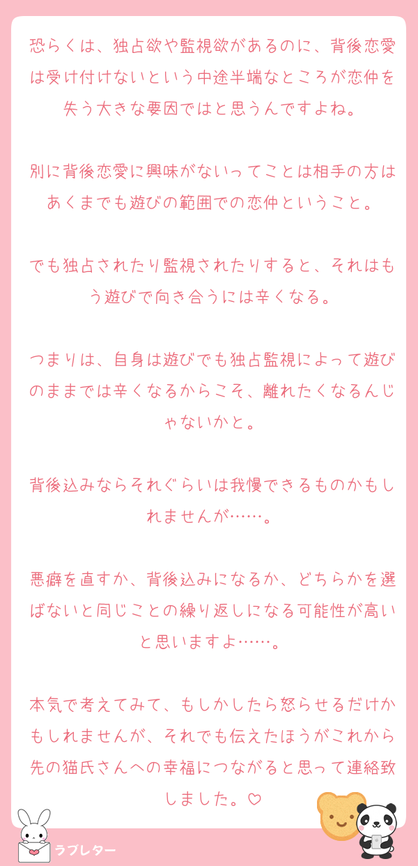恐らくは、独占欲や監視欲があるのに、背後恋愛は受け付けないという中途半端なところが恋仲を失う大きな要因ではと思うんですよね。

別に背後恋愛に興味がないってことは相手の方はあくまでも遊びの範囲での恋仲ということ。

でも独占されたり監視されたりすると、それはもう遊びで向き合うには辛くなる。

つまりは、自身は遊びでも独占監視によって遊びのままでは辛くなるからこそ、離れたくなるんじゃないかと。

背後込みならそれぐらいは我慢できるものかもしれませんが……。

悪癖を直すか、背後込みになるか、どちらかを選ばないと同じことの繰り返しになる可能性が高いと思いますよ……。

本気で考えてみて、もしかしたら怒らせるだけかもしれませんが、それでも伝えたほうがこれから先の猫氏さんへの幸福につながると思って連絡致しました。
