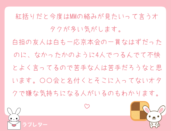 紅括りだと今度はMMの絡みが見たいって言うオタクが多い気がします。
白担の友人は白も一応京本会の一員なはずだったのに、なかったかのように4人でつるんでて不快とよく言ってるので苦手な人は苦手だろうなと思います。〇〇会と名付くとそこに入ってないオタクで嫌な気持ちになる人がいるのもわかります。