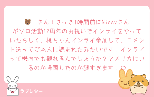 🐻‍❄️さん！さっき1時間前にNissyさんがソロ活動12周年のお祝いでインライをやっていたらしく、桃ちゃんインライ参加して、コメント送ってご本人に読まれたみたいです！インライって機内でも観れるんでしょうか？アメリカにいるのか帰国したのか謎すぎます！