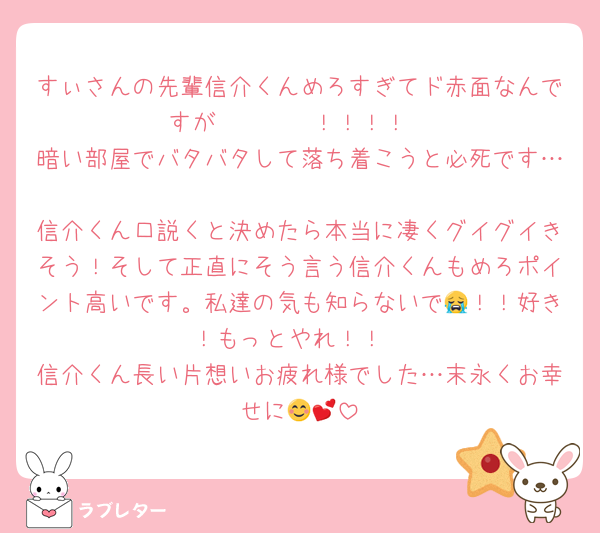 すぃさんの先輩信介くんめろすぎてド赤面なんですが〜〜〜❤️！！！！
暗い部屋でバタバタして落ち着こうと必死です…
信介くん口説くと決めたら本当に凄くグイグイきそう！そして正直にそう言う信介くんもめろポイント高いです。私達の気も知らないで😭！！好き！もっとやれ！！
信介くん長い片想いお疲れ様でした…末永くお幸せに😊💕