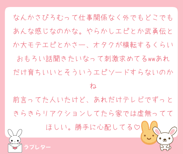 なんかさぴろむって仕事関係なく外でもどこでもあんな感じなのかな。やらかしエピとか武勇伝とか大モテエピとかさー、オタクが横転するくらいおもろい話聞きたいなって刺激求めてるwwあれだけ育ちいいとそういうエピソードすらないのかね
前言ってた人いたけど、あれだけテレビでずっときらきらリアクションしてたら家では虚無っててほしい。勝手に心配してる