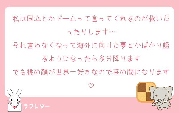 私は国立とかドームって言ってくれるのが救いだったりします…
それ言わなくなって海外に向けた夢とかばかり語るようになったら多分降ります
でも桃の顔が世界一好きなので茶の間になります