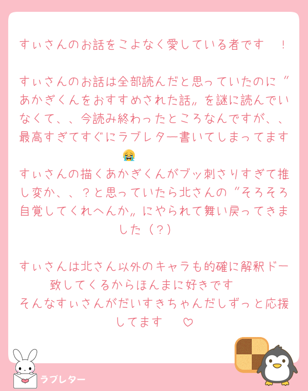 すぃさんのお話をこよなく愛している者です〜！
すぃさんのお話は全部読んだと思っていたのに〝あかぎくんをおすすめされた話〟を謎に読んでいなくて、、今読み終わったところなんですが、、最高すぎてすぐにラブレター書いてしまってます😭🩷🩷🩷
すぃさんの描くあかぎくんがブッ刺さりすぎて推し変か、、？と思っていたら北さんの〝そろそろ自覚してくれへんか〟にやられて舞い戻ってきました（？）

すぃさんは北さん以外のキャラも的確に解釈ド一致してくるからほんまに好きです🩷
そんなすぃさんがだいすきちゃんだしずっと応援してます☺️☺️☺️