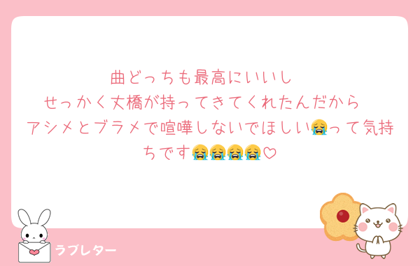 曲どっちも最高にいいし
せっかく丈橋が持ってきてくれたんだから
アシメとブラメで喧嘩しないでほしい😭って気持ちです😭😭😭😭