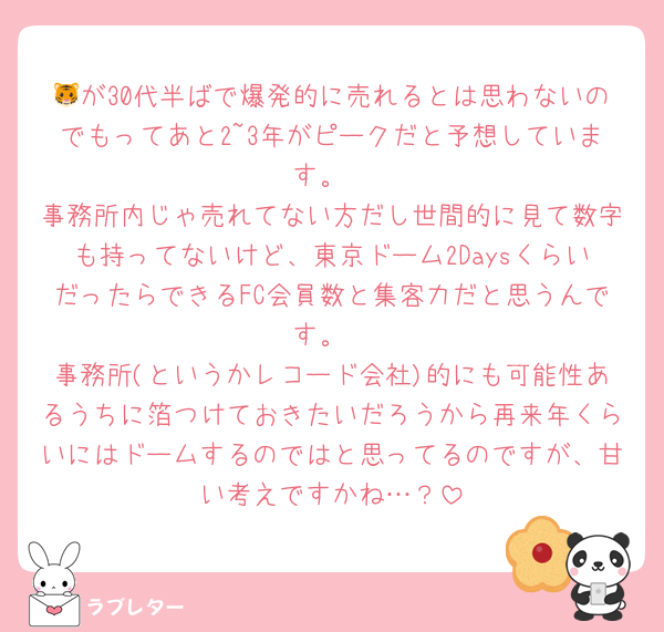 🐯が30代半ばで爆発的に売れるとは思わないのでもってあと2~3年がピークだと予想しています。
事務所内じゃ売れてない方だし世間的に見て数字も持ってないけど、東京ドーム2DaysくらいだったらできるFC会員数と集客力だと思うんです。
事務所(というかレコード会社)的にも可能性あるうちに箔つけておきたいだろうから再来年くらいにはドームするのではと思ってるのですが、甘い考えですかね…？