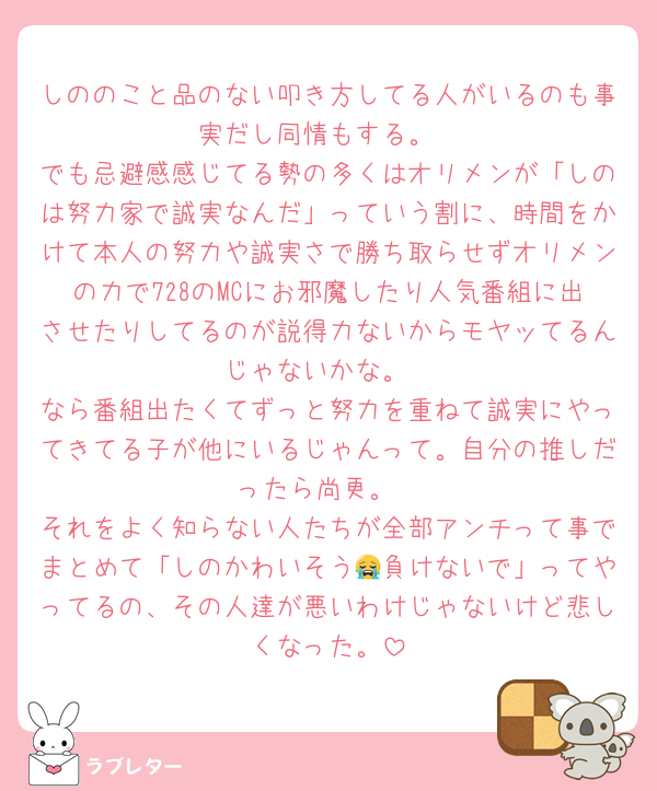しののこと品のない叩き方してる人がいるのも事実だし同情もする。
でも忌避感感じてる勢の多くはオリメンが「しのは努力家で誠実なんだ」っていう割に、時間をかけて本人の努力や誠実さで勝ち取らせずオリメンの力で728のMCにお邪魔したり人気番組に出させたりしてるのが説得力ないからモヤッてるんじゃないかな。
なら番組出たくてずっと努力を重ねて誠実にやってきてる子が他にいるじゃんって。自分の推しだったら尚更。
それをよく知らない人たちが全部アンチって事でまとめて「しのかわいそう😭負けないで」ってやってるの、その人達が悪いわけじゃないけど悲しくなった。