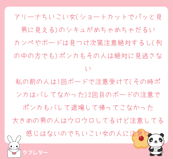 アリーナちいこい女(ショートカットでパッと見男に見える)のシキュがめちゃめちゃだるい
カンペやボードは見つけ次第注意絶対するし(列の中の方でも)ポンカもその人は絶対に見逃さない
私の前の人は1回ボードで注意受けて(その時ポンカはバレてなかった)2回目のボードの注意でポンカもバレて退場して帰ってこなかった
大きめの男の人はウロウロしてるけど注意してる感じはないのでちいこい女の人に注意