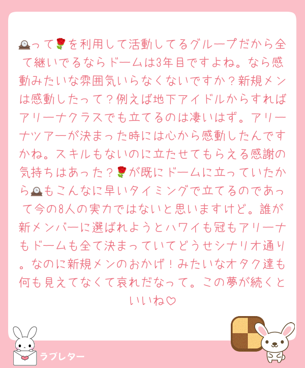 🕰って🌹を利用して活動してるグループだから全て継いでるならドームは3年目ですよね。なら感動みたいな雰囲気いらなくないですか？新規メンは感動したって？例えば地下アイドルからすればアリーナクラスでも立てるのは凄いはず。アリーナツアーが決まった時には心から感動したんですかね。スキルもないのに立たせてもらえる感謝の気持ちはあった？🌹が既にドームに立っていたから🕰もこんなに早いタイミングで立てるのであって今の8人の実力ではないと思いますけど。誰が新メンバーに選ばれようとハワイも冠もアリーナもドームも全て決まっていてどうせシナリオ通り。なのに新規メンのおかげ！みたいなオタク達も何も見えてなくて哀れだなって。この夢が続くといいね