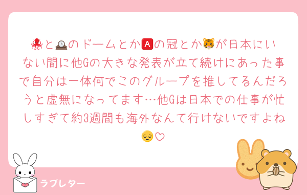 🐙と🕰️のドームとか🅰️の冠とか🐯が日本にいない間に他Gの大きな発表が立て続けにあった事で自分は一体何でこのグループを推してるんだろうと虚無になってます…他Gは日本での仕事が忙しすぎて約3週間も海外なんて行けないですよね😔