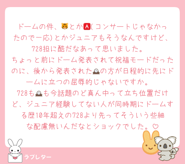 ドームの件、🐯とか🅰️(コンサートじゃなかったので一応)とかジュニアもそうなんですけど、728担に酷だなあって思いました。
ちょっと前にドーム発表されて祝福モードだったのに、後から発表された🕰の方が日程的に先にドームに立つの屈辱的じゃないですか。
728も🕰も今話題のど真ん中って立ち位置だけど、ジュニア経験してない人が同時期にドームする歴10年超えの728より先ってそういう些細な配慮無いんだなとショックでした。