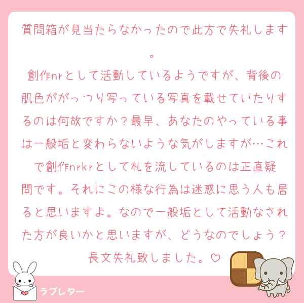 質問箱が見当たらなかったので此方で失礼します。
創作nrとして活動しているようですが、背後の肌色ががっつり写っている写真を載せていたりするのは何故ですか？最早、あなたのやっている事は一般垢と変わらないような気がしますが…これで創作nrkrとして札を流しているのは正直疑問です。それにこの様な行為は迷惑に思う人も居ると思いますよ。なので一般垢として活動なされた方が良いかと思いますが、どうなのでしょう？長文失礼致しました。