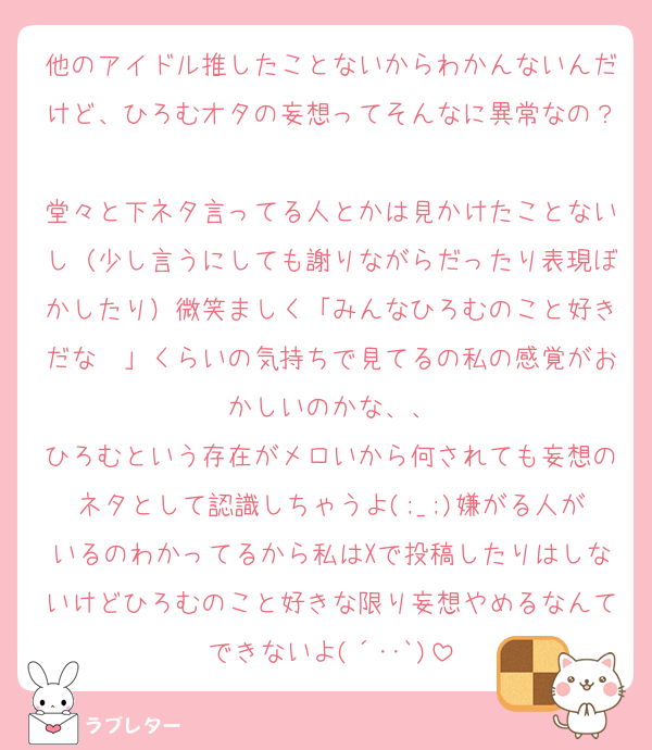 他のアイドル推したことないからわかんないんだけど、ひろむオタの妄想ってそんなに異常なの？
堂々と下ネタ言ってる人とかは見かけたことないし（少し言うにしても謝りながらだったり表現ぼかしたり）微笑ましく「みんなひろむのこと好きだな〜」くらいの気持ちで見てるの私の感覚がおかしいのかな、、
ひろむという存在がメロいから何されても妄想のネタとして認識しちゃうよ(;_;)嫌がる人がいるのわかってるから私はXで投稿したりはしないけどひろむのこと好きな限り妄想やめるなんてできないよ(´･･`)