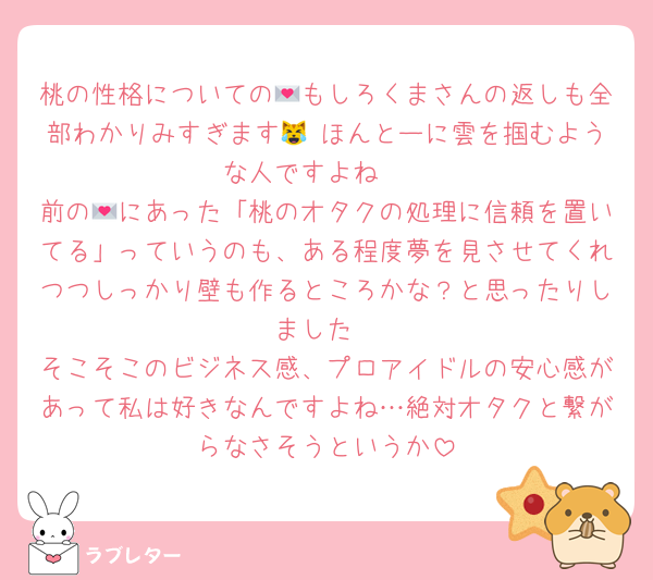 桃の性格についての💌もしろくまさんの返しも全部わかりみすぎます😹 ほんとーに雲を掴むような人ですよね☁
前の💌にあった「桃のオタクの処理に信頼を置いてる」っていうのも、ある程度夢を見させてくれつつしっかり壁も作るところかな？と思ったりしました
そこそこのビジネス感、プロアイドルの安心感があって私は好きなんですよね…絶対オタクと繋がらなさそうというか