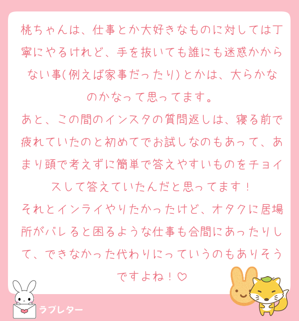 桃ちゃんは、仕事とか大好きなものに対しては丁寧にやるけれど、手を抜いても誰にも迷惑かからない事(例えば家事だったり)とかは、大らかなのかなって思ってます。
あと、この間のインスタの質問返しは、寝る前で疲れていたのと初めてでお試しなのもあって、あまり頭で考えずに簡単で答えやすいものをチョイスして答えていたんだと思ってます！
それとインライやりたかったけど、オタクに居場所がバレると困るような仕事も合間にあったりして、できなかった代わりにっていうのもありそうですよね！