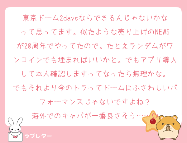 東京ドーム2daysならできるんじゃないかなって思ってます。似たような売り上げのNEWSが20周年でやってたので。たとえランダムがワンコインでも埋まればいいかと。でもアプリ導入して本人確認しますってなったら無理かな。
でもそれより今のトラってドームにふさわしいパフォーマンスじゃないですよね？
海外でのキャパが一番良さそう……
