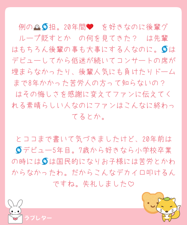 例の🕰🩵担。20年間🌀❤️を好きなのに後輩グループ貶すとか❤️の何を見てきた？❤️は先輩はもちろん後輩の事も大事にする人なのに。🌀はデビューしてから低迷が続いてコンサートの席が埋まらなかったり、後輩人気にも負けたりドームまで8年かかった苦労人の方って知らないの？❤️はその悔しさを感謝に変えてファンに伝えてくれる素晴らしい人なのにファンはこんなに終わってるとか。

とココまで書いて気づきましたけど、20年前は🌀デビュー5年目。7歳から好きなら小学校卒業の時には🌀は国民的になりお子様には苦労とかわからなかったわ。だからこんなデカイ口叩けるんですね。失礼しました