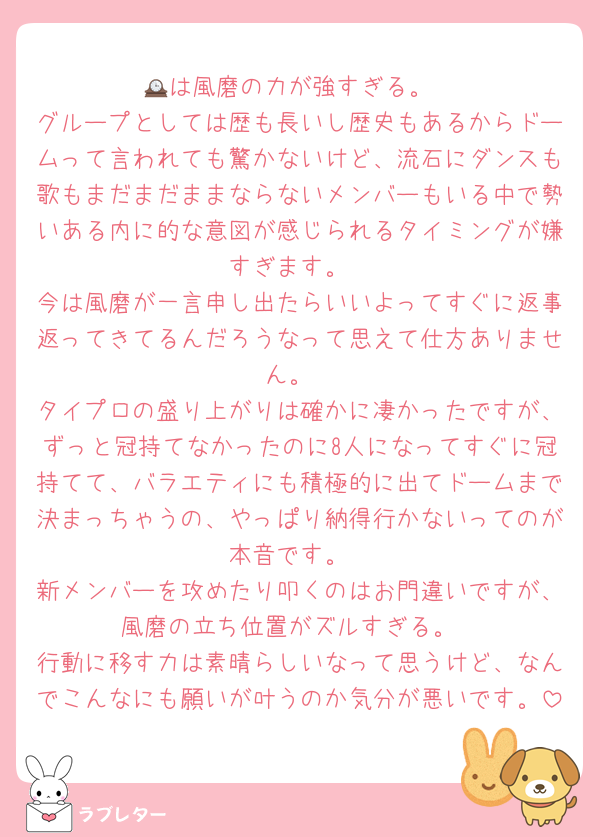🕰は風磨の力が強すぎる。
グループとしては歴も長いし歴史もあるからドームって言われても驚かないけど、流石にダンスも歌もまだまだままならないメンバーもいる中で勢いある内に的な意図が感じられるタイミングが嫌すぎます。
今は風磨が一言申し出たらいいよってすぐに返事返ってきてるんだろうなって思えて仕方ありません。
タイプロの盛り上がりは確かに凄かったですが、ずっと冠持てなかったのに8人になってすぐに冠持てて、バラエティにも積極的に出てドームまで決まっちゃうの、やっぱり納得行かないってのが本音です。
新メンバーを攻めたり叩くのはお門違いですが、風磨の立ち位置がズルすぎる。
行動に移す力は素晴らしいなって思うけど、なんでこんなにも願いが叶うのか気分が悪いです。