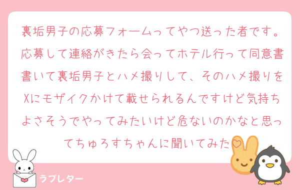 裏垢男子の応募フォームってやつ送った者です。応募して連絡がきたら会ってホテル行って同意書書いて裏垢男子とハメ撮りして、そのハメ撮りをXにモザイクかけて載せられるんですけど気持ちよさそうでやってみたいけど危ないのかなと思ってちゅろすちゃんに聞いてみた